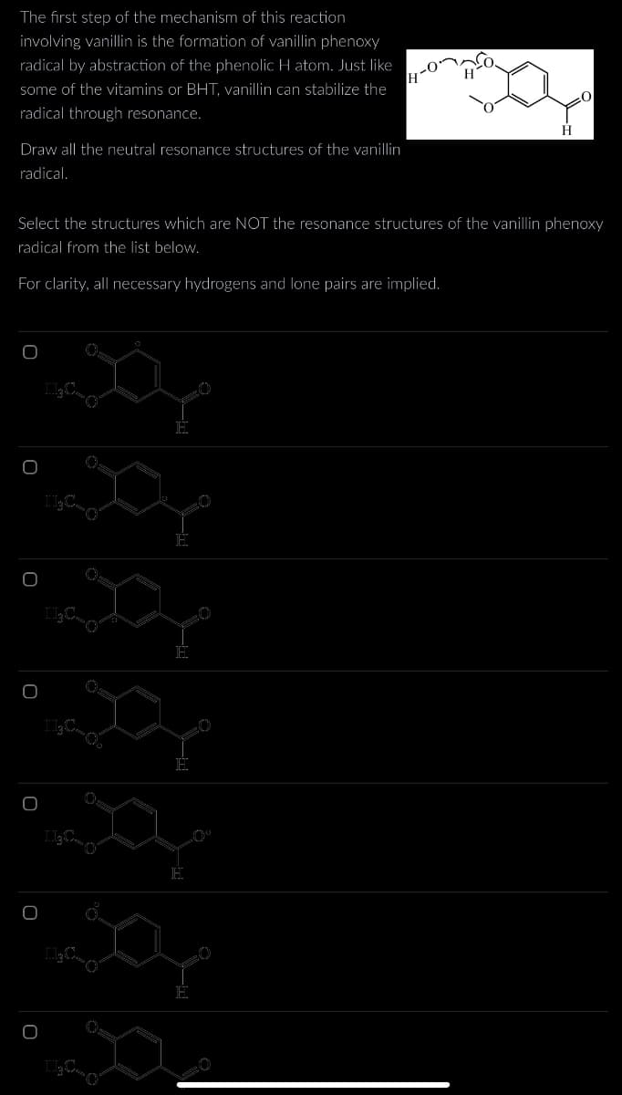 The first step of the mechanism of this reaction
involving vanillin is the formation of vanillin phenoxy
radical by abstraction of the phenolic H atom. Just like
some of the vitamins or BHT, vanillin can stabilize the
radical through resonance.
Draw all the neutral resonance structures of the vanillin
radical.
Select the structures which are NOT the resonance structures of the vanillin phenoxy
radical from the list below.
For clarity, all necessary hydrogens and lone pairs are implied.
O
Jo
og
J₂C-O
0
ICO
say