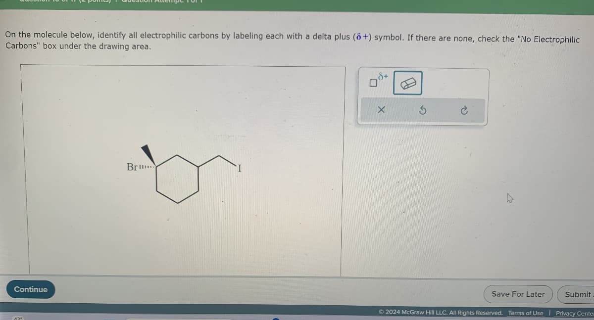 On the molecule below, identify all electrophilic carbons by labeling each with a delta plus (8+) symbol. If there are none, check the "No Electrophilic
Carbons" box under the drawing area.
Continue
12°
Br...
X
S
Save For Later
Submit
Ⓒ2024 McGraw Hill LLC. All Rights Reserved. Terms of Use Privacy Center