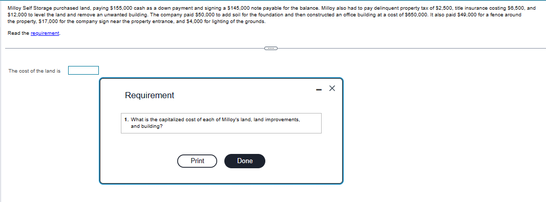 Milloy Self Storage purchased land, paying $155,000 cash as a down payment and signing a $145,000 note payable for the balance. Milloy also had to pay delinquent property tax of $2,500, title insurance costing $6,500, and
$12,000 to level the land and remove an unwanted building. The company paid $50,000 to add soil for the foundation and then constructed an office building at a cost of $650,000. It also paid $49,000 for a fence around
the property. $17,000 for the company sign near the property entrance, and $4,000 for lighting of the grounds.
Read the requirement.
The cost of the land is
Requirement
1. What is the capitalized cost of each of Milloy's land, land improvements.
and building?
Print
Done
X