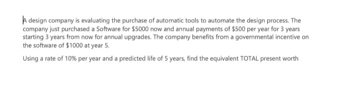 A design company is evaluating the purchase of automatic tools to automate the design process. The
company just purchased a Software for $5000 now and annual payments of $500 per year for 3 years
starting 3 years from now for annual upgrades. The company benefits from a governmental incentive on
the software of $1000 at year 5.
Using a rate of 10% per year and a predicted life of 5 years, find the equivalent TOTAL present worth
