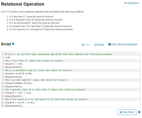 Relational Operation
Let X = 8, perform some relational operation that will address the following problems:
1. Is X less than 5? place the result as Answer1.
2. Is X in between 9 and 15? place the result as Answer2.
3. Is X an odd number5? place the result as Answer3.
4. Is X greater than 13 or less than 2? place the result as Answer4.
5. Is X not equal to 4 or not equal to 6? place the result as Answers
Script Ⓒ
1% Let X = 8, perform some relational operation that will address the following problems:
2 x=8;
3 XIs X less than 5? place the result as Answer1.
Answer1 = x<5;
s disp(Answeri);
Is X in between 9 and 15? place the result as Answer 2.
7 Answer2 x>-9 & x<-15;
Save C Reset
disp(Answer2);
9 %Is X an odd number5? place the result as Answer3.
10 Answer 3-(mod(x,2)=-1);
11 disp(Answer3);
12 XIS X greater than 13 or less than 2? place the result as Answer4.
13 Answer4
x>13 | x<2;
14 disp(Answer4);
15 %Is X not equal to 4 or not equal to 6? place the result as Answers.
16 Answers (46);
17 disp(Answers);
My Solutions >
MATLAB Documentation
Run Script