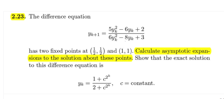 2.23. The difference equation
5y% – Gyk + 2
6y – 8yk + 3
-
Yk+1
-
has two fixed points at (5,) and (1, 1). Calculate asymptotic expan-
sions to the solution about these points. Show that the exact solution
to this difference equation is
1+ c2k
Yk
2+ c2* >
c = constant.
