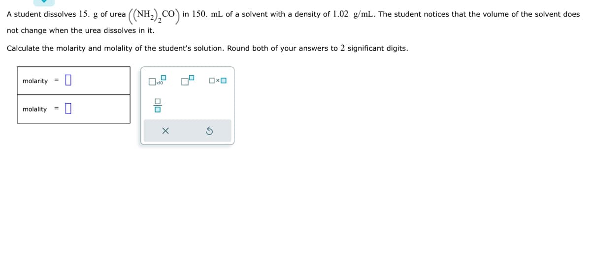 A student dissolves 15. g of urea
not change when the urea dissolves in it.
Calculate the molarity and molality of the student's solution. Round both of your answers to 2 significant digits.
molarity =
0
=
molality 0
((NH₂)₂CO) in 150. mL of a solvent with a density of 1.02 g/mL. The student notices that the volume of the solvent does
x10
□× ロ