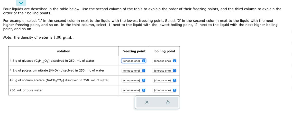 Four liquids are described in the table below. Use the second column of the table to explain the order of their freezing points, and the third column to explain the
order of their boiling points.
For example, select '1' in the second column next to the liquid with the lowest freezing point. Select '2' in the second column next to the liquid with the next
higher freezing point, and so on. In the third column, select '1' next to the liquid with the lowest boiling point, '2' next to the liquid with the next higher boiling
point, and so on.
Note: the density of water is 1.00 g/mL.
solution
4.8 g of glucose (C6H1206) dissolved in 250. mL of water
4.8 g of potassium nitrate (KNO3) dissolved in 250. mL of water
4.8 g of sodium acetate (NaCH3CO₂) dissolved in 250. mL of water
250. mL of pure water
freezing point
(choose one) O
(choose one) O
(choose one)
(choose one)
X
boiling point
(choose one) O
(choose one).
(choose one) O
(choose one) O
5