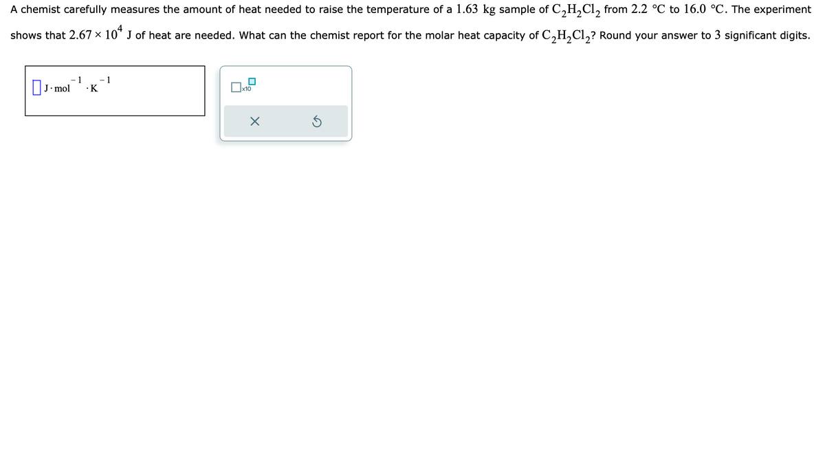 A chemist carefully measures the amount of heat needed to raise the temperature of a 1.63 kg sample of C₂H₂Cl₂ from 2.2 °℃ to 16.0 °C. The experiment
shows that 2.67 × 104 J of heat are needed. What can the chemist report for the molar heat capacity of C₂H₂Cl₂? Round your answer to 3 significant digits.
- 1
.K
J. mol
- 1
x10
5