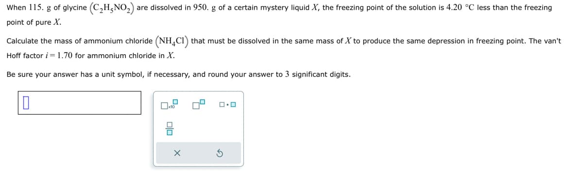 When 115. g of glycine (C₂H5NO₂) are dissolved in 950. g of a certain mystery liquid X, the freezing point of the solution is 4.20 °C less than the freezing
point of pure X.
Calculate the mass of ammonium chloride (NH4Cl) that must be dissolved in the same mass of X to produce the same depression in freezing point. The van't
Hoff factor i = 1.70 for ammonium chloride in X.
Be sure your answer has a unit symbol, if necessary, and round your answer to 3 significant digits.
0
10
x10
00
X
0.0