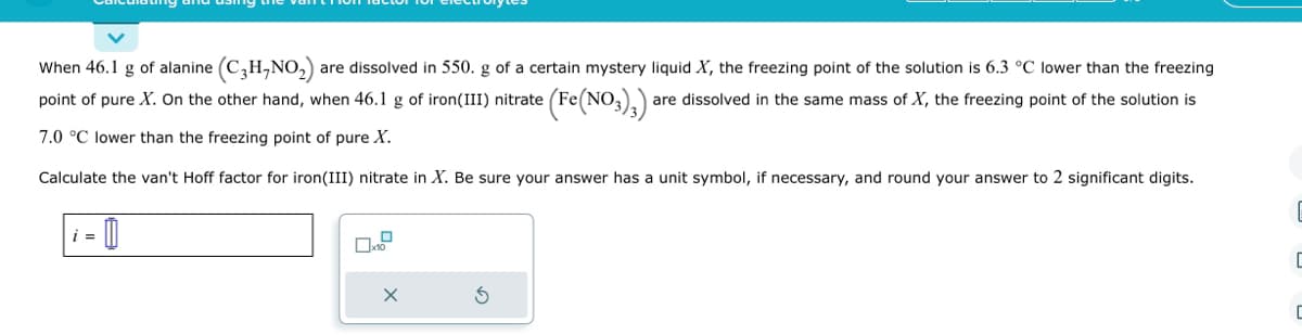 When 46.1 g of alanine (C3H,NO₂) are dissolved in 550. g of a certain mystery liquid X, the freezing point of the solution is 6.3 °C lower than the freezing
point of pure X. On the other hand, when 46.1 g of iron (III) nitrate = (Fe(NO3)3):
are dissolved in the same mass of X, the freezing point of the solution is
7.0 °C lower than the freezing point of pure X.
Calculate the van't Hoff factor for iron (III) nitrate in X. Be sure your answer has a unit symbol, if necessary, and round your answer to 2 significant digits.
i =
0
x10
X
Ś
I
ㄷ
C