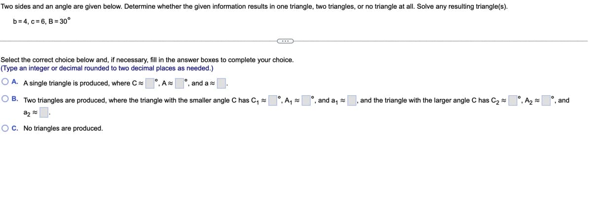 Two sides and an angle are given below. Determine whether the given information results in one triangle, two triangles, or no triangle at all. Solve any resulting triangle(s).
b=4, c=6, B = 30°
Select the correct choice below and, if necessary, fill in the answer boxes to complete your choice.
(Type an integer or decimal rounded to two decimal places as needed.)
OA. A single triangle is produced, where C
, A
, and a
OB. Two triangles are produced, where the triangle with the smaller angle C has C₁~
a₂
OC. No triangles are produced.
°, A₁
, and a₁
and the triangle with the larger angle C has C₂~
, A₂≈
, and