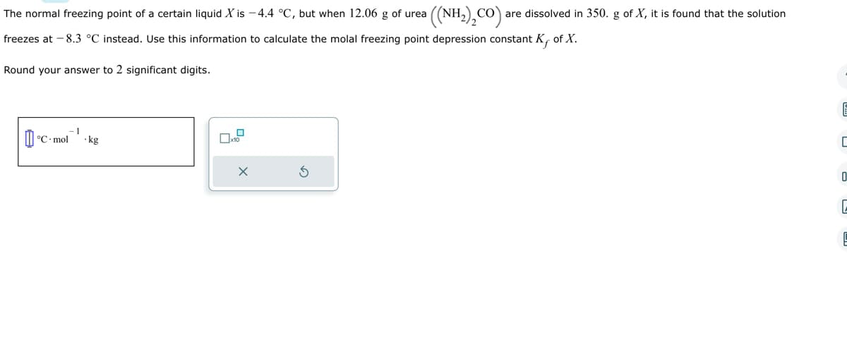 The normal freezing point of a certain liquid X is -4.4 °C, but when 12.06 g of urea a ((NH,),CO)a are dissolved in 350. g of X, it is found that the solution
freezes at -8.3 °C instead. Use this information to calculate the molal freezing point depression constant K, of X.
Round your answer to 2 significant digits.
-1
°C mol kg
II°C.
x10
X
E
ㄷ
0
C
E