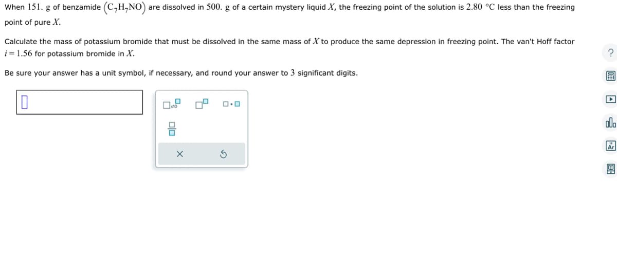 When 151. g of benzamide (C₂H₂NO) a are dissolved in 500. g of a certain mystery liquid X, the freezing point of the solution is 2.80 °C less than the freezing
point of pure X.
Calculate the mass of potassium bromide that must be dissolved in the same mass of X to produce the same depression in freezing point. The van't Hoff factor
i = 1.56 for potassium bromide in X.
Be sure your answer has a unit symbol, if necessary, and round your answer to 3 significant digits.
0x10 0
010
X
ロ・ロ
? 圖 □f m
olo
Ar