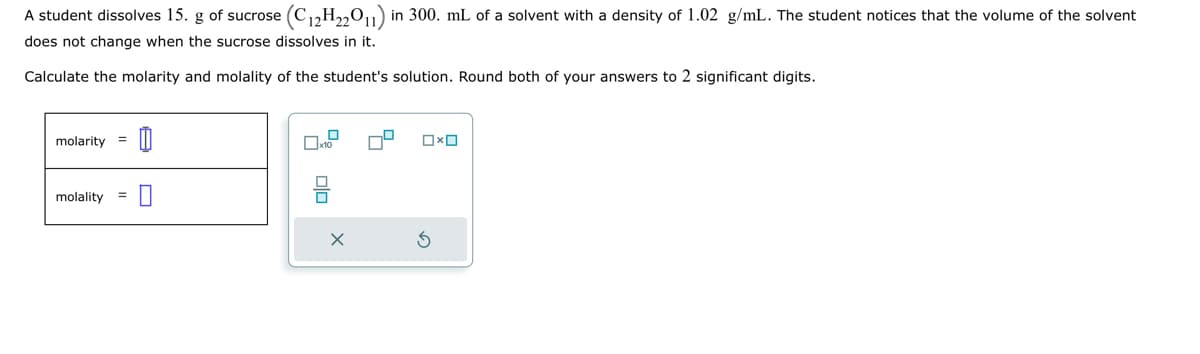 A student dissolves 15. g of sucrose
does not change when the sucrose dissolves in it.
Calculate the molarity and molality of the student's solution. Round both of your answers to 2 significant digits.
molarity 0
molality
(C12H22011) in 300. mL of a solvent with a density of 1.02 g/mL. The student notices that the volume of the solvent
=
x10
olo
X
74
0x0