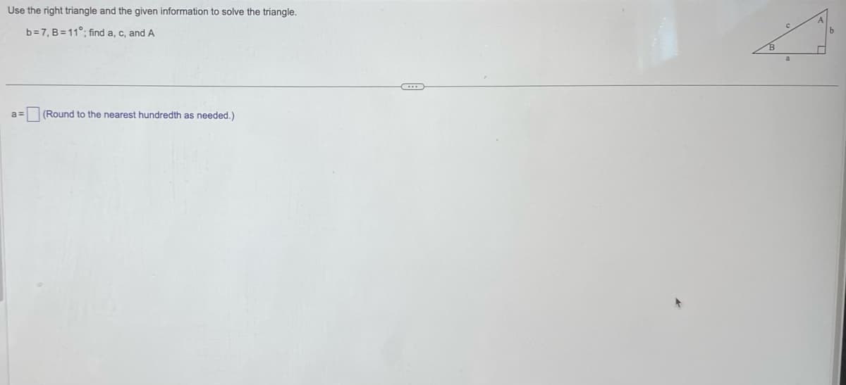 Use the right triangle and the given information to solve the triangle.
b=7, B=11°; find a, c, and A
a=
(Round to the nearest hundredth as needed.)
a