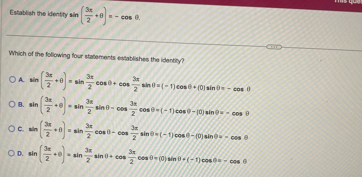 Establish the identity sin
A. sin
O B. sin
O C. sin
Which of the following four statements establishes the identity?
O D. sin
Зл
2
Зл
2
Зл
2
Зл
2
+ 0 = sin
+ 0 = sin
+ 0 = sin
Зл
+ 0 = sin
2
Зл
2
Зл
2
Зл
2
+ Ө
Зп
2
= - cos 0.
cos + cos
sin 0 - cos
cos - cos
sin 0+ cos
Зл
sin 0 = (-1) cos 0 + (0) sin 0 = - cos ()
2
Зл
cos 0 =(-1) cos 0 - (0) sin 0 = - cos 0
2
Зп
sin 0=(-1) cos 0 - (0) sin 0 = - cos 0
2
Зл
cos 0 = (0) sin 0+(-1) cos 0 = - cos 0
2
This que