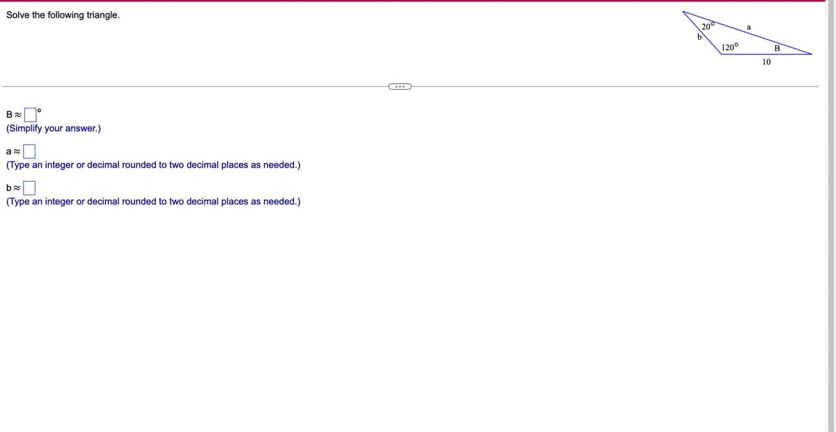 Solve the following triangle.
B
(Simplify your answer.)
a≈
(Type an integer or decimal rounded to two decimal places as needed.)
ba
(Type an integer or decimal rounded to two decimal places as needed.)
O..
120°
10
B