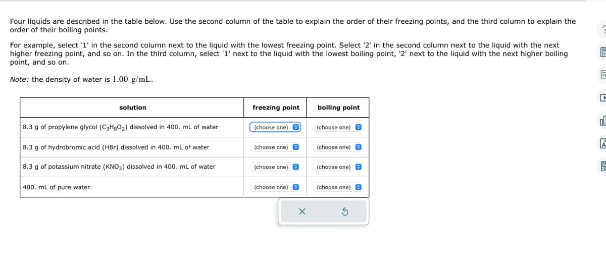 Four liquids are described in the table below. Use the second column of the table to explain the order of their freezing points, and the third column to explain the
order of their boiling points.
For example, select '1' in the second column next to the liquid with the lowest freezing point. Select '2' in the second column next to the liquid with the next
higher freezing point, and so on. In the third column, select '1' next to the liquid with the lowest boiling point, '2' next to the liquid with the next higher boiling
point, and so on.
Note: the density of water is 1.00 g/mL.
solution
8.3 g of propylene glycol (C3H8O₂) dissolved in 400. mL of water
8.3 g of hydrobromic acid (HBr) dissolved in 400. mL of water
8.3 g of potassium nitrate (KNO3) dissolved in 400. mL of water
400. mL of pure water
freezing point
(choose one)
(choose one) O
(choose one) @
(choose one)
X
boiling point
(choose one)
(choose one)
(choose one)
(choose one) B
5
C
€
E
D
oll
A
199