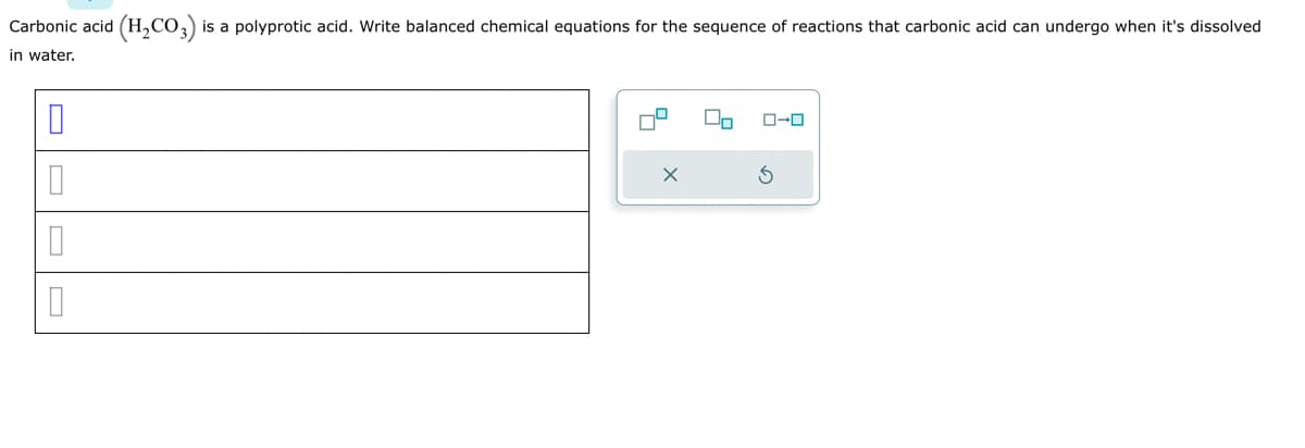 Carbonic acid (H₂CO3) is a polyprotic acid. Write balanced chemical equations for the sequence of reactions that carbonic acid can undergo when it's dissolved
in water.
0
0
0
0
On
ローロ
Ś