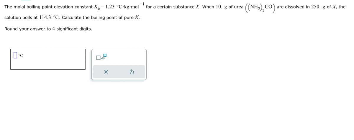 -1
The molal boiling point elevation constant Kr= 1.23 °C-kg-mol for a certain substance X. When 10. g of urea
solution boils at 114.3 °C. Calculate the boiling point of pure X.
Round your answer to 4 significant digits.
°C
X
((NH,),CO).
CO are dissolved in 250. g of X, the