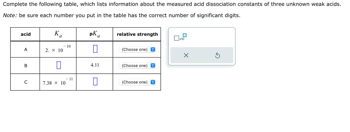 Complete the following table, which lists information about the measured acid dissociation constants of three unknown weak acids.
Note: be sure each number you put in the table has the correct number of significant digits.
pka
acid
A
B
с
Ka
2. × 10
7.38 x 10
10
11
4.11
relative strength
(Choose one)
(Choose one)
(Choose one)
x10
X