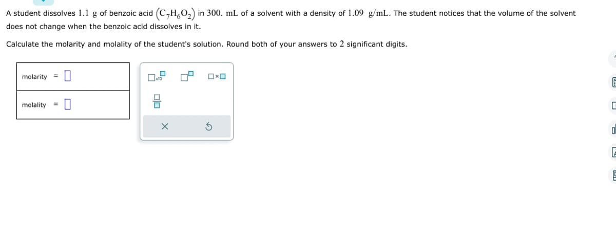 A student dissolves 1.1 g of benzoic acid (C₂H6O₂) in 300. mL of a solvent with a density of 1.09 g/mL. The student notices that the volume of the solvent
does not change when the benzoic acid dissolves in it.
Calculate the molarity and molality of the student's solution. Round both of your answers to 2 significant digits.
molarity = 0
molality 0
=
OxO
E
0
E
5