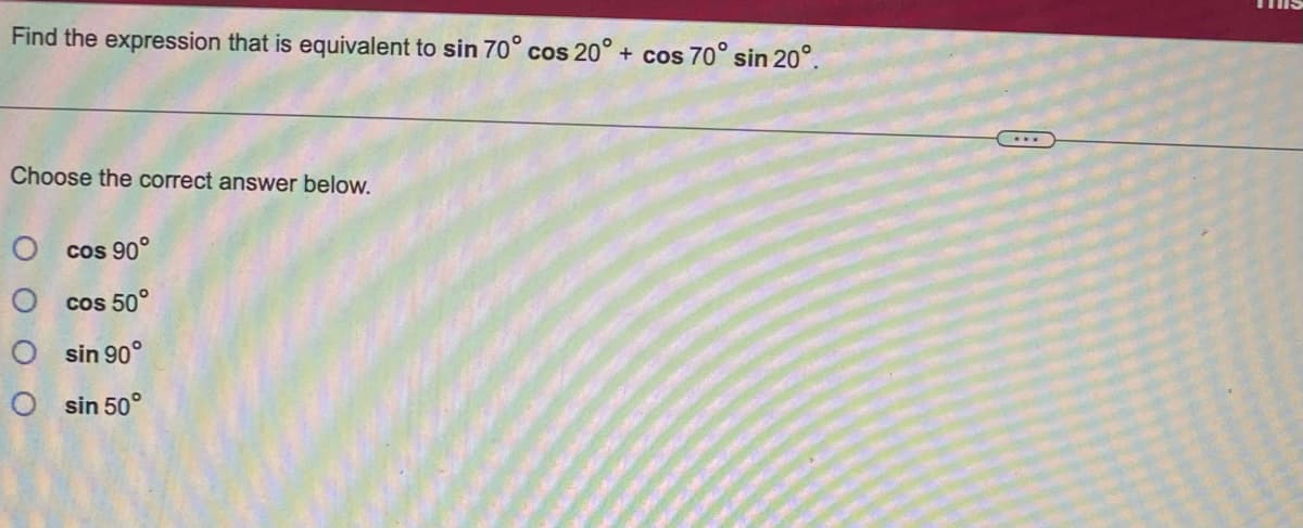 Find the expression that is equivalent to sin 70° cos 20° + cos 70° sin 20°.
Choose the correct answer below.
Ocos 90°
O cos 50°
Osin 90°
Osin 50°
***