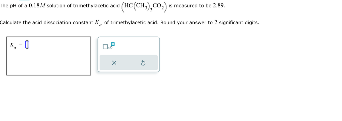 The pH of a 0.18M solution of trimethylacetic acid (HC (CH3),CO₂) is measured to be 2.89.
Calculate the acid dissociation constant K of trimethylacetic acid. Round your answer to 2 significant digits.
a
a
=
0
x10
X
Ś