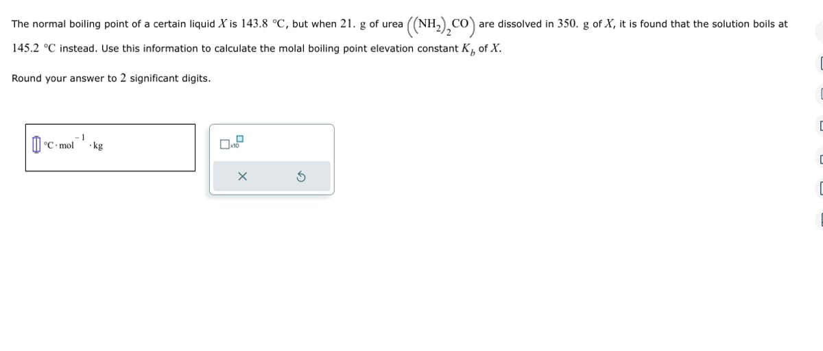 The normal boiling point of a certain liquid X is 143.8 °C, but when 21. g of urea
145.2 °C instead. Use this information to calculate the molal boiling point elevation constant K₁ of X.
Round your answer to 2 significant digits.
[°C
((NH,),CO) are dissolved in 350. g of X, it is found that the solution boils at
°C mol -kg
C
C
C
[