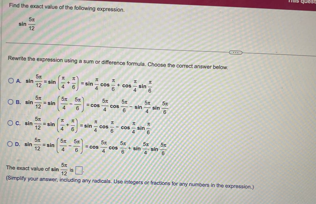 **Mathematics: Trigonometry**

---

**Find the exact value of the following expression.**

\[ \sin \frac{5\pi}{12} \]

---

**Rewrite the expression using a sum or difference formula. Choose the correct answer below.**

\[ \sin \frac{5\pi}{12} = \sin \left( \frac{\pi}{4} + \frac{\pi}{6} \right) = \sin \frac{\pi}{4} \cos \frac{\pi}{6} + \cos \frac{\pi}{4} \sin \frac{\pi}{6} \]

- **Option A:**

\[ \sin \frac{5\pi}{12} = \sin \left( \frac{\pi}{4} + \frac{\pi}{6} \right) = \sin \frac{\pi}{4} \cos \frac{\pi}{6} + \cos \frac{\pi}{4} \sin \frac{\pi}{6} \]

- **Option B:**

\[ \sin \frac{5\pi}{12} = \sin \left( \frac{5\pi}{4} - \frac{5\pi}{6} \right) = \cos \frac{5\pi}{4} \cos \frac{5\pi}{6} - \sin \frac{5\pi}{4} \sin \frac{5\pi}{6} \]

- **Option C:**

\[ \sin \frac{5\pi}{12} = \sin \left( \frac{\pi}{4} + \frac{\pi}{6} \right) = \sin \frac{\pi}{4} \cos \frac{\pi}{6} - \cos \frac{\pi}{4} \sin \frac{\pi}{6} \]

- **Option D:**

\[ \sin \frac{5\pi}{12} = \sin \left( \frac{5\pi}{4} - \frac{5\pi}{6} \right) = \cos \frac{5\pi}{4} \cos \frac{5\pi}{6} + \sin \frac{5\pi}{4} \sin \frac{5\pi}{6} \]


---

**The exact value of** \(\sin \frac{5\pi}{12