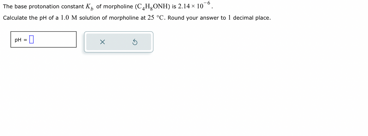 The base protonation constant K of morpholine (C₂HONH) is 2.14 × 10¯6.
Calculate the pH of a 1.0 M solution of morpholine at 25 °C. Round your answer to 1 decimal place.
pH =
X