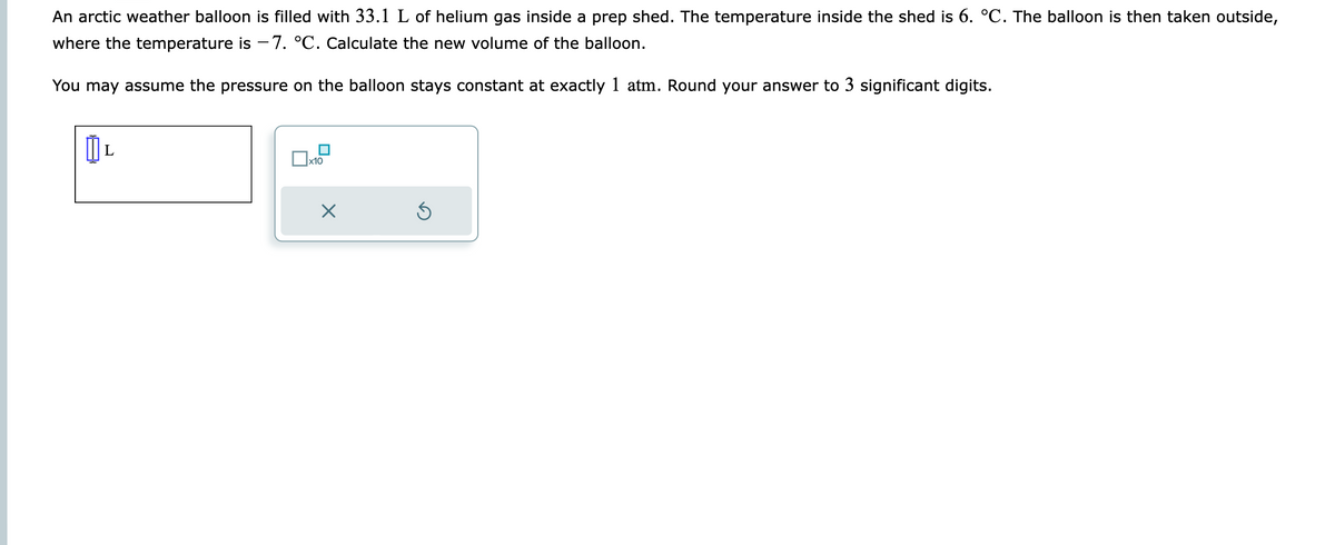 An arctic weather balloon is filled with 33.1 L of helium gas inside a prep shed. The temperature inside the shed is 6. °C. The balloon is then taken outside,
where the temperature is -7. °C. Calculate the new volume of the balloon.
You may assume the pressure on the balloon stays constant at exactly 1 atm. Round your answer to 3 significant digits.
L
x10
×
Ś