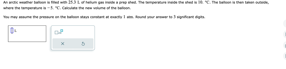 An arctic weather balloon is filled with 25.3 L of helium gas inside a prep shed. The temperature inside the shed is 10. °C. The balloon is then taken outside,
where the temperature is -5. °C. Calculate the new volume of the balloon.
You may assume the pressure on the balloon stays constant at exactly 1 atm. Round your answer to 3 significant digits.
0
x10
X
Ś