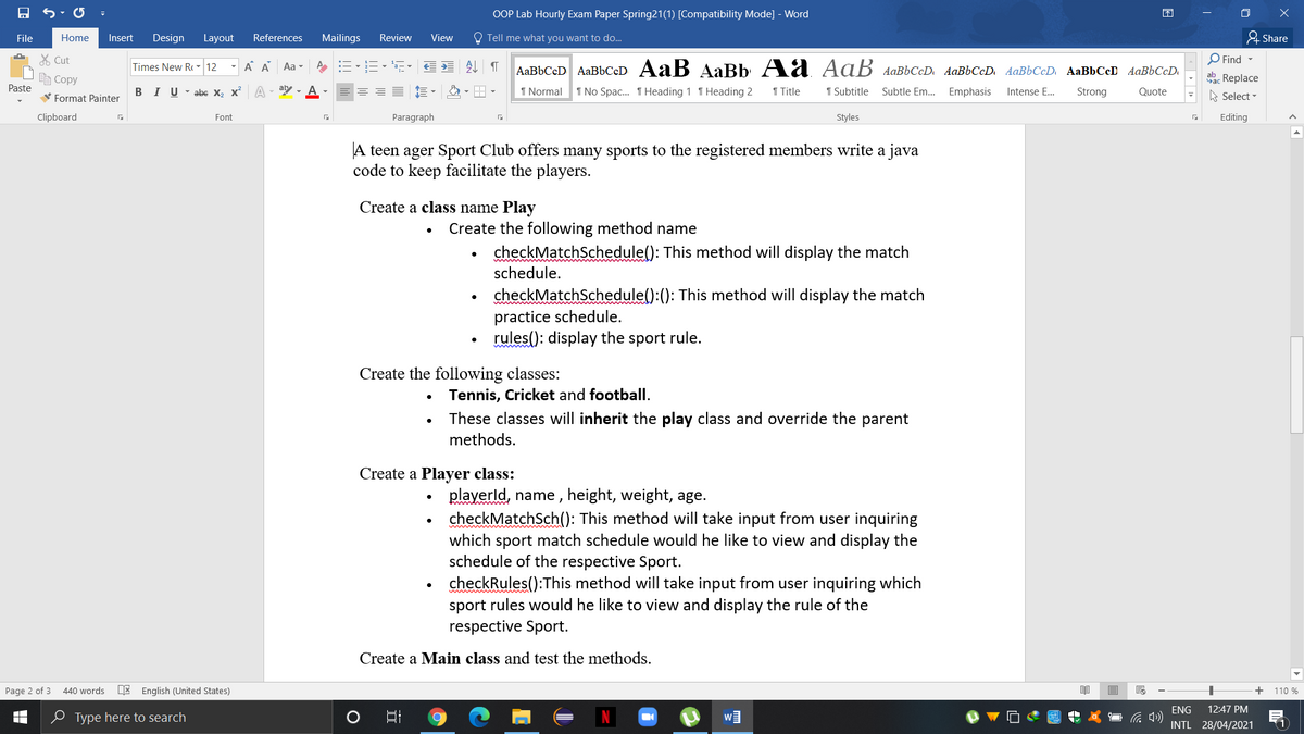 OOP Lab Hourly Exam Paper Spring21(1) [Compatibility Mode] - Word
困
File
Home
Insert
Design
Layout
References
Mailings
Review
View
O Tell me what you want to do..
& Share
X Cut
O Find -
Times New R - 12
A A
Aa -
AaBbCcD AaBbCcD AaB AaBb Aa Aaß AaBbCcD AaBbCcD AaBbCcD AaBbCcD AaBbCcD.
自Copy
aac Replace
Paste
V Format Painter
BIU- abe X, x A
ary - A
1 Normal
1 No Spac. T Heading 1 T Heading 2
1 Title
1 Subtitle
Subtle Em.. Emphasis
Intense E...
Strong
Quote
A Select -
Clipboard
Font
Paragraph
Styles
Editing
A teen ager Sport Club offers many sports to the registered members write a java
code to keep facilitate the players.
Create a class name Play
Create the following method name
checkMatchSchedule(): This method will display the match
schedule.
checkMatchSchedule():(): This method will display the match
practice schedule.
rules(): display the sport rule.
Create the following classes:
Tennis, Cricket and football.
These classes will inherit the play class and override the parent
methods.
Create a Player class:
playerld, name , height, weight, age.
checkMatchSch(): This method will take input from user inquiring
which sport match schedule would he like to view and display the
schedule of the respective Sport.
checkRules():This method will take input from user inquiring which
sport rules would he like to view and display the rule of the
respective Sport.
Create a Main class and test the methods.
Page 2 of 3
440 words
E English (United States)
+
110 %
ENG
12:47 PM
0 Type here to search
INTL 28/04/2021
