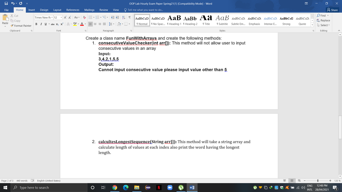 OOP Lab Hourly Exam Paper Spring21(1) [Compatibility Mode] - Word
困
File
Home
Insert
Design
Layout
References
Mailings
Review
View
O Tell me what you want to do..
& Share
X Cut
O Find -
Times New R - 12
A A Aa -
AaBbCcD AaBbCcD AaB AaBb Aa Aaß AaBbCcD AaBbCcD AaBbCcD AaBbCcD AaBbCcD.
自Copy
aac Replace
Paste
V Format Painter
BIU - abe X, x A
aly - A
1 Normal
1 No Spac. T Heading 1 T Heading 2
1 Title
1 Subtitle
Subtle Em... Emphasis
Intense E...
Strong
Quote
A Select -
Clipboard
Font
Paragraph
Styles
Editing
Create a class name EunWithArrays and create the following methods:
1. consecutiveValueChecker(int arrl]): This method will not allow user to input
consecutive values in an array
Input:
3,4,2,1,5,5
Output:
Cannot input consecutive value please input value other than 5
2. calcultesLongestSequence(String arr[]): This method will take a string array and
calculate length of values at each index also print the word having the longest
length.
Page 2 of 3
440 words
E English (United States)
+
120 %
ENG
12:48 PM
0 Type here to search
1
INTL 28/04/2021
