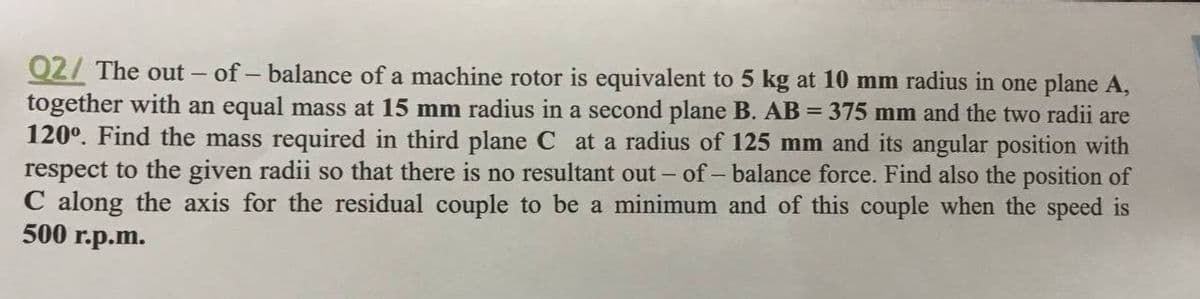 Q2/ The out – of - balance of a machine rotor is equivalent to 5 kg at 10 mm radius in one plane A,
together with an equal mass at 15 mm radius in a second plane B. AB = 375 mm and the two radii are
120°. Find the mass required in third plane C at a radius of 125 mm and its angular position with
respect to the given radii so that there is no resultant out - of - balance force. Find also the position of
C along the axis for the residual couple to be a minimum and of this couple when the speed is
500 г.p.m.
