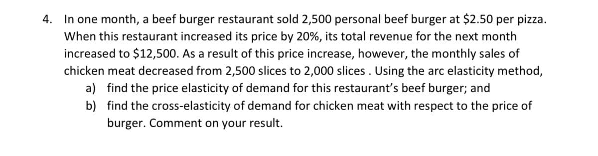 4. In one month, a beef burger restaurant sold 2,500 personal beef burger at $2.50 per pizza.
When this restaurant increased its price by 20%, its total revenue for the next month
increased to $12,500. As a result of this price increase, however, the monthly sales of
chicken meat decreased from 2,500 slices to 2,000 slices. Using the arc elasticity method,
a) find the price elasticity of demand for this restaurant's beef burger; and
b)
find the cross-elasticity of demand for chicken meat with respect to the price of
burger. Comment on your result.