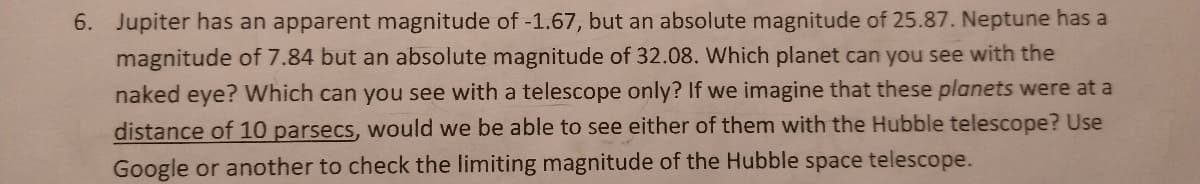 6. Jupiter has an apparent magnitude of -1.67, but an absolute magnitude of 25.87. Neptune has a
magnitude of 7.84 but an absolute magnitude of 32.08. Which planet can you see with the
naked eye? Which can you see with a telescope only? If we imagine that these planets were at a
distance of 10 parsecs, would we be able to see either of them with the Hubble telescope? Use
Google or another to check the limiting magnitude of the Hubble space telescope.
