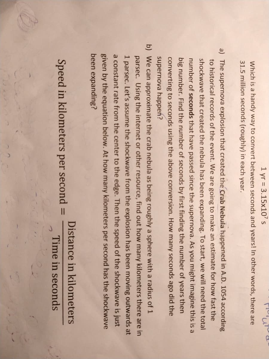 1 yr = 3.15x10 s
Which is a handy way to convert between seconds and years! In other words, there are
31.5 million seconds (roughly) in each year.
a) The supernova explosion that created the Crab Nebula happened in A.D. 1054 according
to historical records of the event. We are going to make an estimate for how fast the
shockwave that created the nebula has been expanding. To start, we will need the total
number of seconds that have passed since the supernova. As you might imagine this is a
big number. Find the number of seconds by first finding the number of years then
converting to seconds using the above conversion. How many seconds ago did the
supernova happen?
b) We can approximate the crab nebula as being roughly a sphere with a radius of 1
parsec. Using the internet or other resource, find out how many kilometers there are in
1 parsec. Let's assume the shockwave from the explosion has been moving outwards at
a constant rate from the center to the edge. Then the speed of the shockwave is just
given by the equation below. At how many kilometers per second has the shockwave
been expanding?
Distance in kilometers
Speed in kilometers per second =
%3D
Time in seconds
