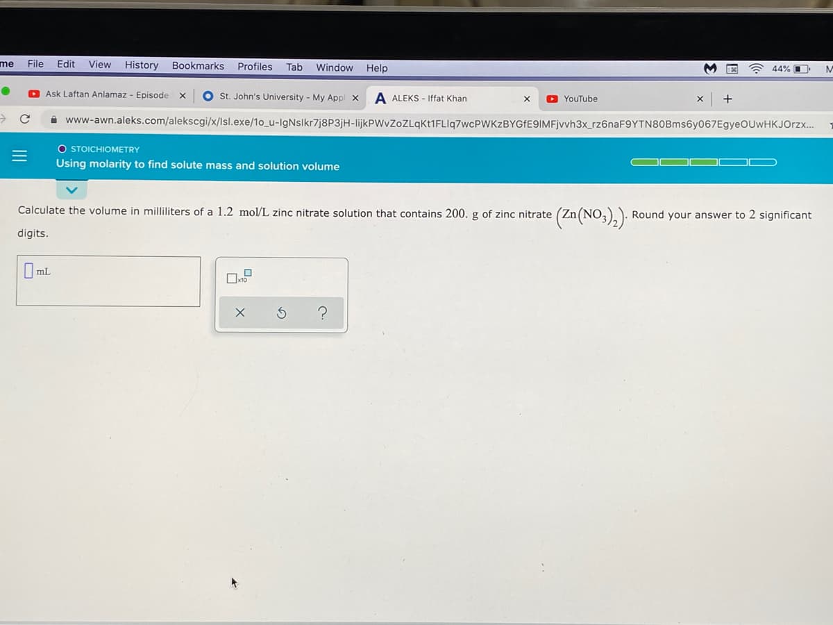 me
File
Edit
View History
Bookmarks
Profiles
Tab
Window Help
A 44% O
M
O Ask Laftan Anlamaz - Episode x
O St. John's University - My Appl x
A ALEKS - Iffat Khan
O YouTube
i www-awn.aleks.com/alekscgi/x/lsl.exe/1o_u-IgNsIkr7j8P3jH-lijkPWvZoZLqKt1FLIq7wcPWKzBYGfE9IMFjvvh3x_rz6naF9YTN80Bms6y067EgyeOUwHKJOrzx...
O STOICHIOMETRY
Using molarity to find solute mass and solution volume
Calculate the volume in milliliters of a 1.2 mol/L zinc nitrate solution that contains 200. g of zinc nitrate
Round your answer to 2 significant
digits.
O ml
II

