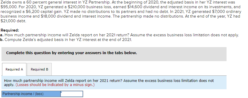 Zelda owns a 60 percent general interest in YZ Partnership. At the beginning of 2020, the adjusted basis in her YZ interest was
$95,000. For 2020, YZ generated a $210,000 business loss, earned $14,600 dividend and interest income on its investments, and
recognized a $6,200 capital gain. YZ made no distributions to its partners and had no debt. In 2021, YZ generated $7,000 ordinary
business income and $18,000 dividend and interest income. The partnership made no distributions. At the end of the year, YZ had
$21,000 debt.
Required:
a. How much partnership income will Zelda report on her 2021 return? Assume the excess business loss limitation does not apply.
b. Compute Zelda's adjusted basis in her YZ interest at the end of 2021.
Complete this question by entering your answers in the tabs below.
Required A Required B
How much partnership income will Zelda report on her 2021 return? Assume the excess business loss limitation does not
apply. (Losses should be indicated by a minus sign.)
Partnership income / (loss)