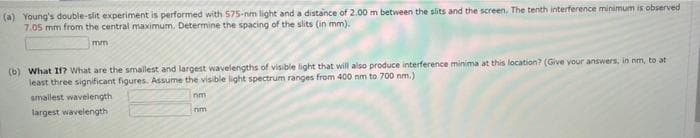 (a) Young's double-slit experiment is performed with 575-nm light and a distance of 2.00 m between the slits and the screen. The tenth interference minimum is observed
7.05 mm from the central maximum. Determine the spacing of the slits (in mm).
mm
(b) What If? What are the smallest and largest wavelengths of visible light that will also produce interference minima at this location? (Give your answers, in nm, to at
least three significant figures. Assume the visible light spectrum ranges from 400 nm to 700 nm.)
smallest wavelength
nm
largest wavelength
nim
