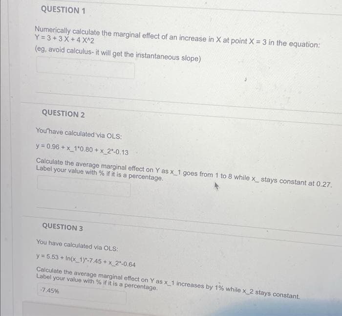 QUESTION 1
Numerically calculate the marginal effect of an increase in X at point X = 3 in the equation:
Y=3+3X+4 X^2
(eg, avoid calculus- it will get the instantaneous slope)
QUESTION 2
You have calculated via OLS:
y = 0.96 +x_1*0.80 +x_2*-0.13
Calculate the average marginal effect on Y as x_1 goes from 1 to 8 while x_ stays constant at 0.27.
Label your value with % if it is a percentage.
QUESTION 3
You have calculated via OLS:
y = 5.53 +In(x_1)*-7.45 +x_2*-0.64
Calculate the average marginal effect on Y as x_1 increases by 1% while x_2 stays constant.
Label your value with % if it is a percentage.
-7.45%