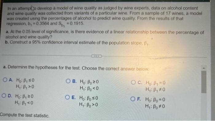 In an attempt develop a model of wine quality as judged by wine experts, data on alcohol content
and wine quality was collected from variants of a particular wine. From a sample of 17 wines, a model
was created using the percentages of alcohol to predict wine quality. From the results of that
regression, b, = 0.3564 and Sp, = 0.1915.
a. At the 0.05 level of significance, is there evidence of a linear relationship between the percentage of
alcohol and wine quality?
b. Construct a 95% confidence interval estimate of the population slope. B₁.
a. Determine the hypotheses for the test. Choose the correct answer below.
OA. Ho: B₁ ≤0
OB.
Ho: Bo 20
H₁: B₁ >0
H₁: Bo <0
OD. Ho: B₁ 20
O E. Ho: Bo ≤0
H₁: B₁ <0
H₁: Bo>O
Compute the test statistic.
ỌC. Hai Bị =Ọ
H₁: B₁ #0
OF. Ho: Bo=0
H₁: Bo #0