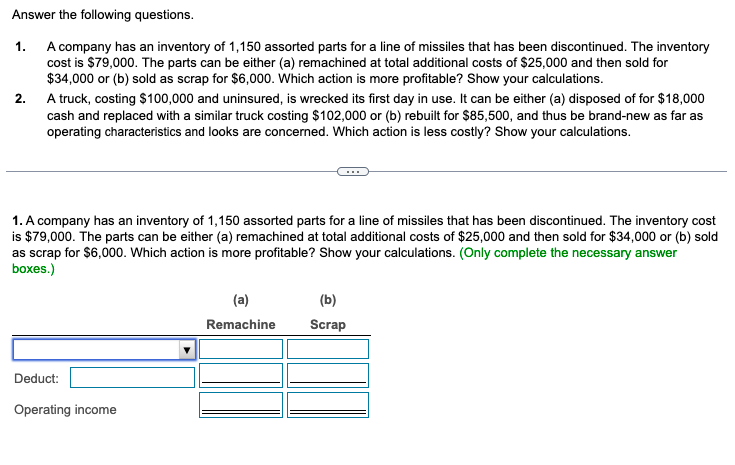 Answer the following questions.
1.
A company has an inventory of 1,150 assorted parts for a line of missiles that has been discontinued. The inventory
cost is $79,000. The parts can be either (a) remachined at total additional costs of $25,000 and then sold for
$34,000 or (b) sold as scrap for $6,000. Which action is more profitable? Show your calculations.
2.
A truck, costing $100,000 and uninsured, is wrecked its first day in use. It can be either (a) disposed of for $18,000
cash and replaced with a similar truck costing $102,000 or (b) rebuilt for $85,500, and thus be brand-new as far as
operating characteristics and looks are concerned. Which action is less costly? Show your calculations.
1. A company has an inventory of 1,150 assorted parts for a line of missiles that has been discontinued. The inventory cost
is $79,000. The parts can be either (a) remachined at total additional costs of $25,000 and then sold for $34,000 or (b) sold
as scrap for $6,000. Which action is more profitable? Show your calculations. (Only complete the necessary answer
boxes.)
(b)
(a)
Remachine
Scrap
Deduct:
Operating income