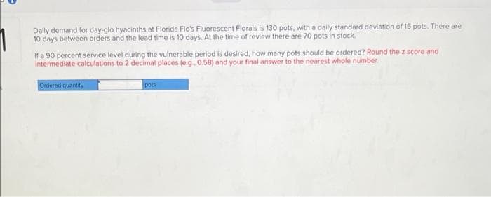 Daily demand for day-glo hyacinths at Florida Flo's Fluorescent Florals is 130 pots, with a daily standard deviation of 15 pots. There are
10 days between orders and the lead time is 10 days. At the time of review there are 70 pots in stock.
If a 90 percent service level during the vulnerable period is desired, how many pots should be ordered? Round the z score and
intermediate calculations to 2 decimal places (e.g., 0.58) and your final answer to the nearest whole number.
Ordered quantity
pots