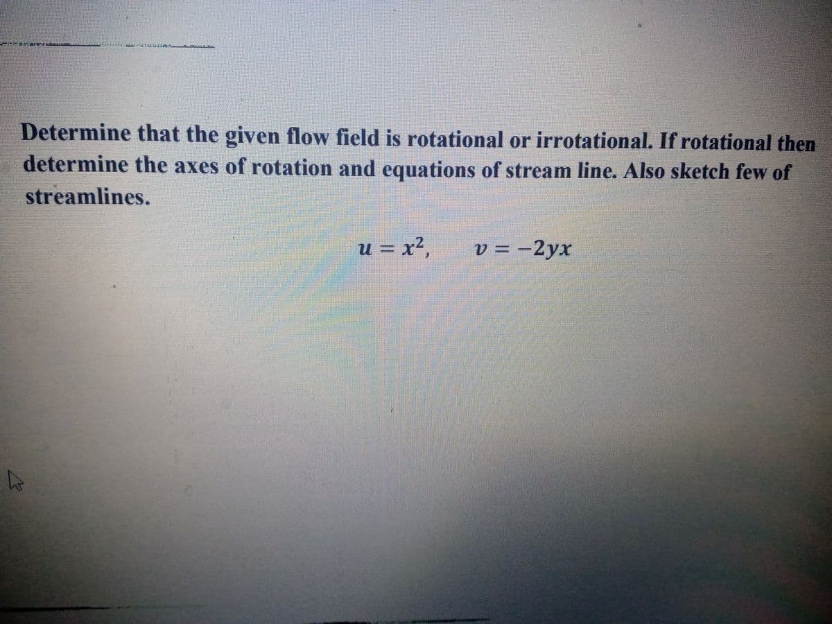 Determine that the given flow field is rotational or irrotational. If rotational then
determine the axes of rotation and equations of stream line. Also sketch few of
streamlines.
u = x²,
v = -2yx
