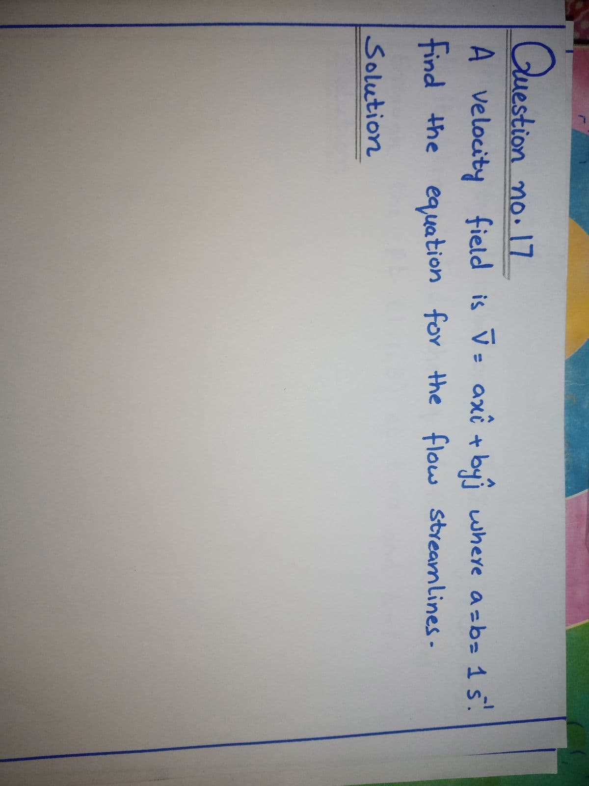 Question no. 17
A velocity field is V= axî + byi where azb= 1 5.
find the equation for the flow steamlines-
Solution
