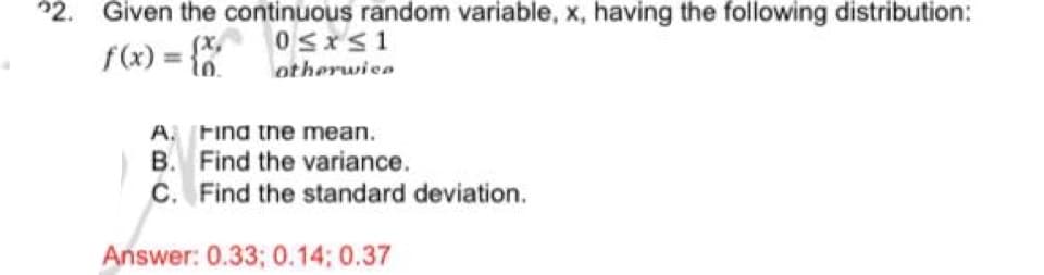 22. Given the continuous random variable, x, having the following distribution:
f(x) = {x
0≤x≤1
otherwise
A. Find the mean.
B. Find the variance.
C. Find the standard deviation.
Answer: 0.33; 0.14; 0.37