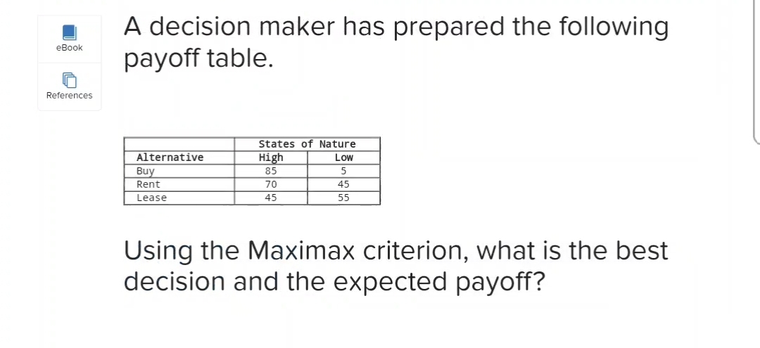 A decision maker has prepared the following
payoff table.
eBook
References
States of Nature
Alternative
High
Low
Buy
Rent
Lease
85
5
70
45
45
55
Using the Maximax criterion, what is the best
decision and the expected payoff?
