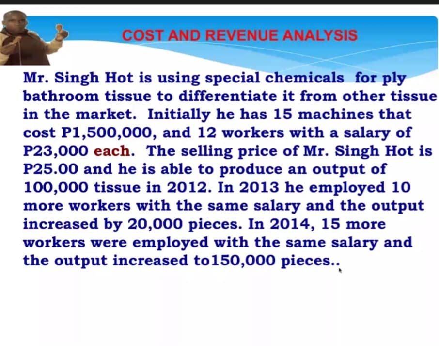 COST AND REVENUE ANALYSIS
Mr. Singh Hot is using special chemicals for ply
bathroom tissue to differentiate it from other tissue
in the market. Initially he has 15 machines that
cost P1,500,000, and 12 workers with a salary of
P23,000 each. The selling price of Mr. Singh Hot is
P25.00 and he is able to produce an output of
100,000 tissue in 2012. In 2013 he employed 10
more workers with the same salary and the output
increased by 20,000 pieces. In 2014, 15 more
workers were employed with the same salary and
the output increased to150,000 pieces..
