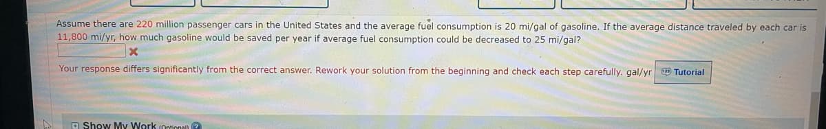 Assume there are 220 million passenger cars in the United States and the average fuel consumption is 20 mi/gal of gasoline. If the average distance traveled by each car is
11,800 mi/yr, how much gasoline would be saved per year if average fuel consumption could be decreased to 25 mi/gal?
Your response differs significantly from the correct answer. Rework your solution from the beginning and check each step carefully. gal/yr O Tutorial
A Show My Work (ontional ?
