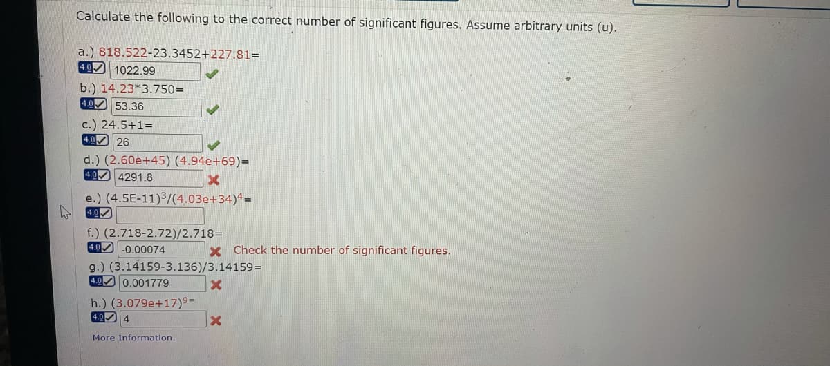 Calculate the following to the correct number of significant figures. Assume arbitrary units (u).
a.) 818.522-23.3452+227.81=
4.0 1022.99
b.) 14.23*3.750=
4.0 53.36
c.) 24.5+1=
4.0 26
d.) (2.60e+45) (4.94e+69)=
4.0 4291.8
e.) (4.5E-11)/(4.03e+34)^=
4.0
f.) (2.718-2.72)/2.718=
4.0 -0.00074
Check the number of significant figures.
g.) (3.14159-3.136)/3.14159=
4.0 0.001779
h.) (3.079e+17)°=
4.0 4
More Information.
